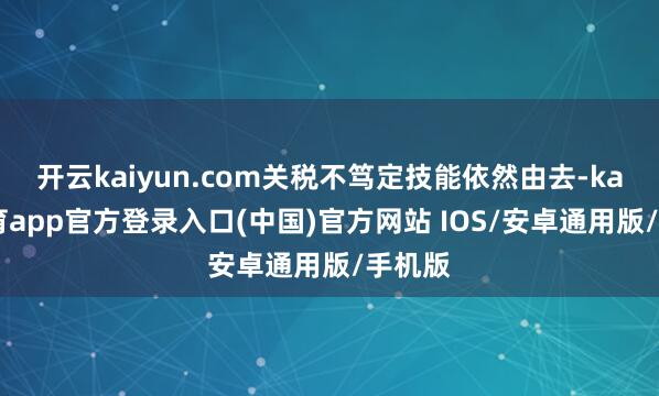 开云kaiyun.com关税不笃定技能依然由去-kai云体育app官方登录入口(中国)官方网站 IOS/安卓通用版/手机版