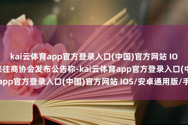 kai云体育app官方登录入口(中国)官方网站 IOS/安卓通用版/手机版来往商协会发布公告称-kai云体育app官方登录入口(中国)官方网站 IOS/安卓通用版/手机版