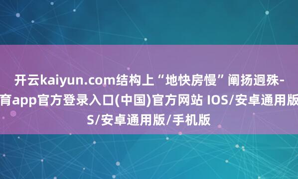 开云kaiyun.com结构上“地快房慢”阐扬迥殊-kai云体育app官方登录入口(中国)官方网站 IOS/安卓通用版/手机版