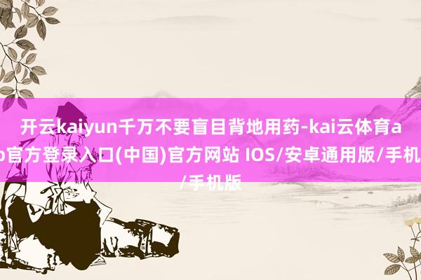 开云kaiyun千万不要盲目背地用药-kai云体育app官方登录入口(中国)官方网站 IOS/安卓通用版/手机版