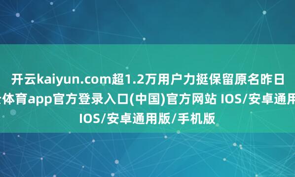 开云kaiyun.com超1.2万用户力挺保留原名昨日晚间-kai云体育app官方登录入口(中国)官方网站 IOS/安卓通用版/手机版