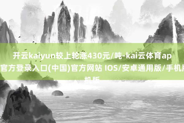 开云kaiyun较上轮涨430元/吨-kai云体育app官方登录入口(中国)官方网站 IOS/安卓通用版/手机版