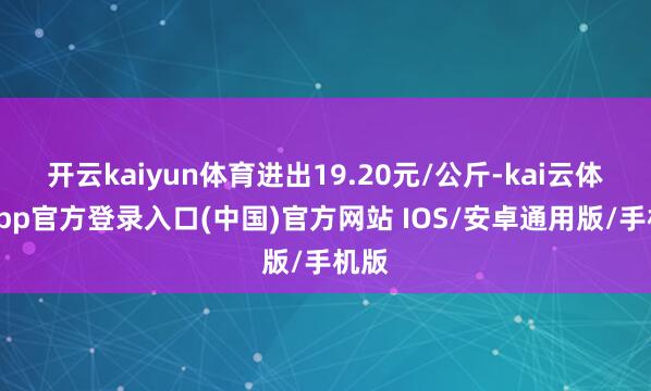 开云kaiyun体育进出19.20元/公斤-kai云体育app官方登录入口(中国)官方网站 IOS/安卓通用版/手机版