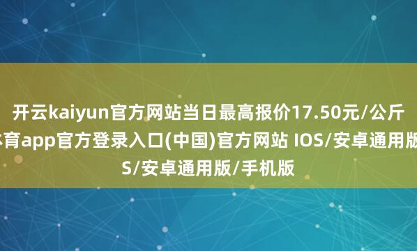 开云kaiyun官方网站当日最高报价17.50元/公斤-kai云体育app官方登录入口(中国)官方网站 IOS/安卓通用版/手机版