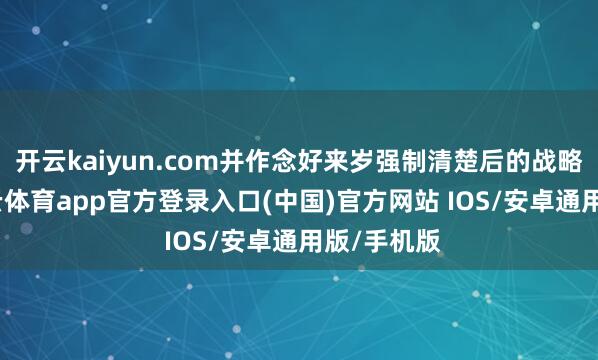 开云kaiyun.com并作念好来岁强制清楚后的战略评估-kai云体育app官方登录入口(中国)官方网站 IOS/安卓通用版/手机版