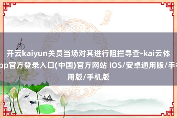 开云kaiyun关员当场对其进行阻拦寻查-kai云体育app官方登录入口(中国)官方网站 IOS/安卓通用版/手机版