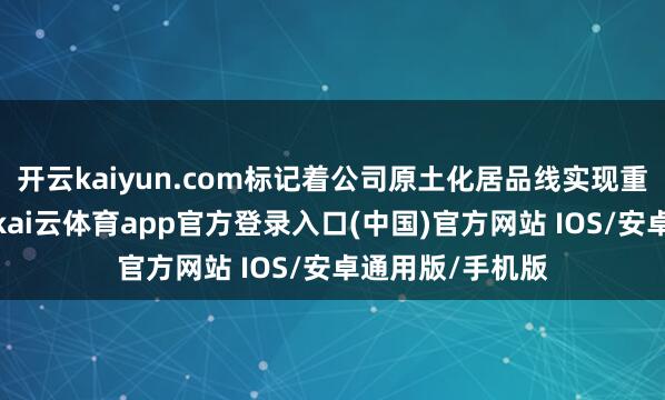开云kaiyun.com标记着公司原土化居品线实现重要膨大的同期-kai云体育app官方登录入口(中国)官方网站 IOS/安卓通用版/手机版