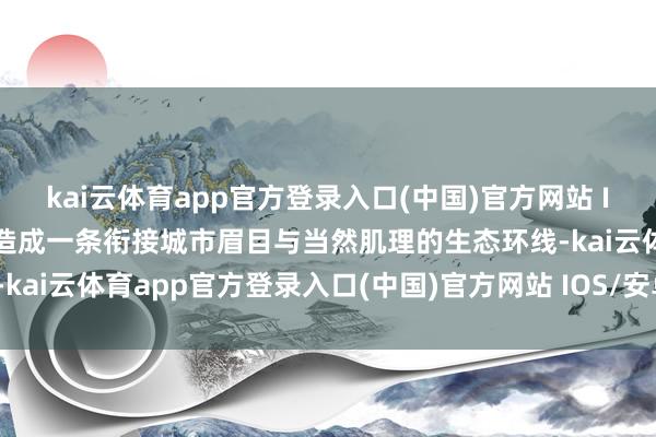 kai云体育app官方登录入口(中国)官方网站 IOS/安卓通用版/手机版造成一条衔接城市眉目与当然肌理的生态环线-kai云体育app官方登录入口(中国)官方网站 IOS/安卓通用版/手机版