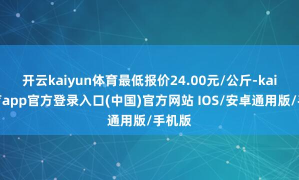 开云kaiyun体育最低报价24.00元/公斤-kai云体育app官方登录入口(中国)官方网站 IOS/安卓通用版/手机版