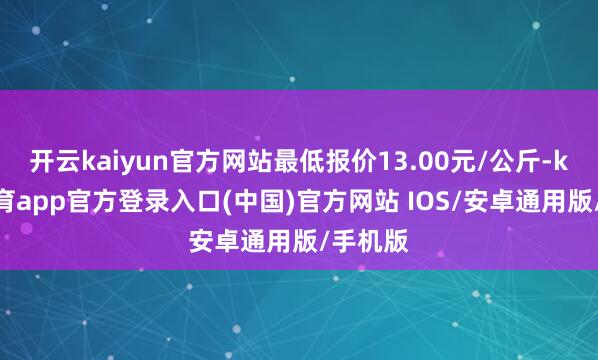 开云kaiyun官方网站最低报价13.00元/公斤-kai云体育app官方登录入口(中国)官方网站 IOS/安卓通用版/手机版