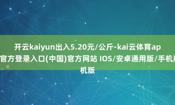 开云kaiyun出入5.20元/公斤-kai云体育app官方登录入口(中国)官方网站 IOS/安卓通用版/手机版