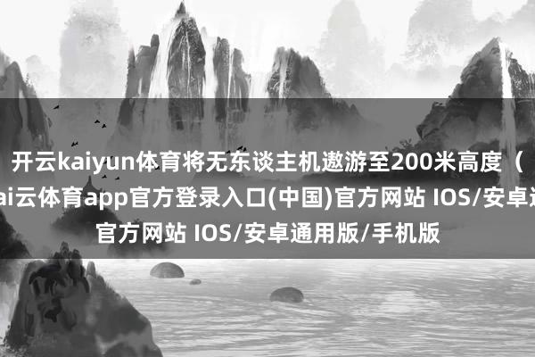 开云kaiyun体育将无东谈主机遨游至200米高度（超过120米-kai云体育app官方登录入口(中国)官方网站 IOS/安卓通用版/手机版
