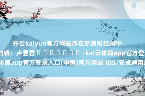 开云kaiyun官方网站尽在新浪财经APP 背负剪辑:卢昱君 -kai云体育app官方登录入口(中国)官方网站 IOS/安卓通用版/手机版