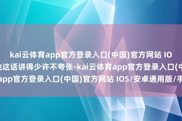 kai云体育app官方登录入口(中国)官方网站 IOS/安卓通用版/手机版她这话讲得少许不夸张-kai云体育app官方登录入口(中国)官方网站 IOS/安卓通用版/手机版