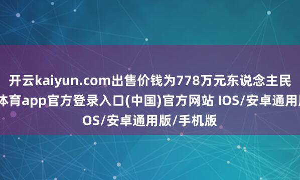 开云kaiyun.com出售价钱为778万元东说念主民币-kai云体育app官方登录入口(中国)官方网站 IOS/安卓通用版/手机版