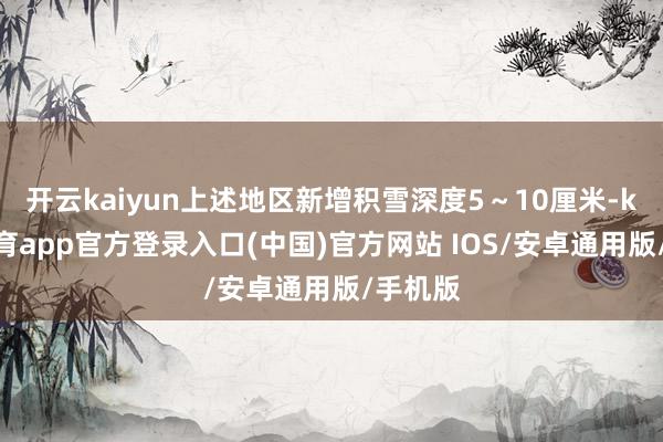 开云kaiyun上述地区新增积雪深度5～10厘米-kai云体育app官方登录入口(中国)官方网站 IOS/安卓通用版/手机版