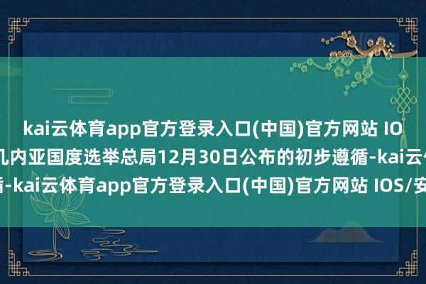 kai云体育app官方登录入口(中国)官方网站 IOS/安卓通用版/手机版据几内亚国度选举总局12月30日公布的初步遵循-kai云体育app官方登录入口(中国)官方网站 IOS/安卓通用版/手机版