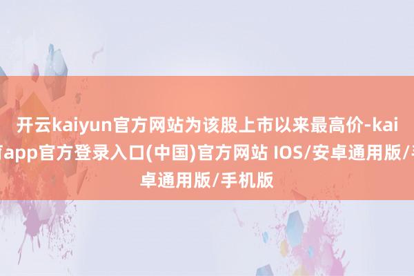 开云kaiyun官方网站为该股上市以来最高价-kai云体育app官方登录入口(中国)官方网站 IOS/安卓通用版/手机版