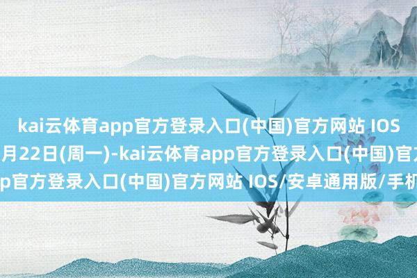 kai云体育app官方登录入口(中国)官方网站 IOS/安卓通用版/手机版12月22日(周一)-kai云体育app官方登录入口(中国)官方网站 IOS/安卓通用版/手机版