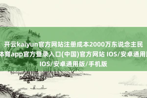 开云kaiyun官方网站注册成本2000万东说念主民币-kai云体育app官方登录入口(中国)官方网站 IOS/安卓通用版/手机版