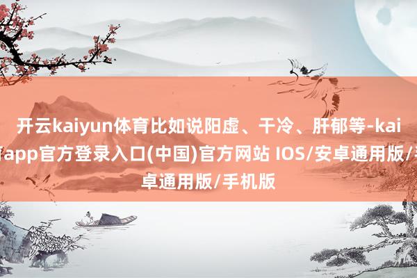 开云kaiyun体育比如说阳虚、干冷、肝郁等-kai云体育app官方登录入口(中国)官方网站 IOS/安卓通用版/手机版