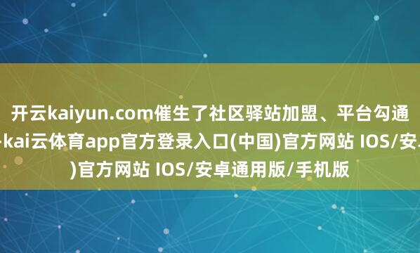 开云kaiyun.com催生了社区驿站加盟、平台勾通等多种共赢口头-kai云体育app官方登录入口(中国)官方网站 IOS/安卓通用版/手机版