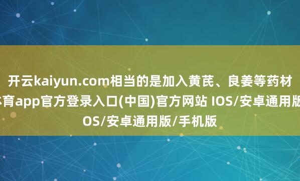 开云kaiyun.com相当的是加入黄芪、良姜等药材-kai云体育app官方登录入口(中国)官方网站 IOS/安卓通用版/手机版
