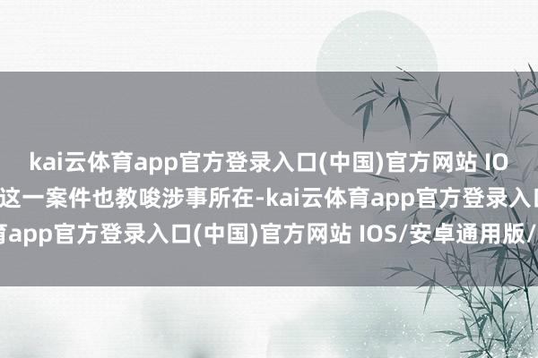 kai云体育app官方登录入口(中国)官方网站 IOS/安卓通用版/手机版 这一案件也教唆涉事所在-kai云体育app官方登录入口(中国)官方网站 IOS/安卓通用版/手机版