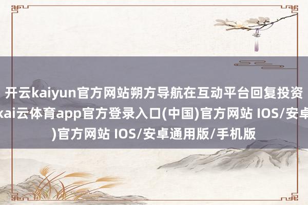 开云kaiyun官方网站朔方导航在互动平台回复投资者发问时示意-kai云体育app官方登录入口(中国)官方网站 IOS/安卓通用版/手机版