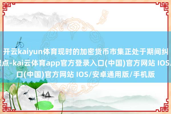 开云kaiyun体育现时的加密货币市集正处于期间纠正与机构博弈的交织点-kai云体育app官方登录入口(中国)官方网站 IOS/安卓通用版/手机版