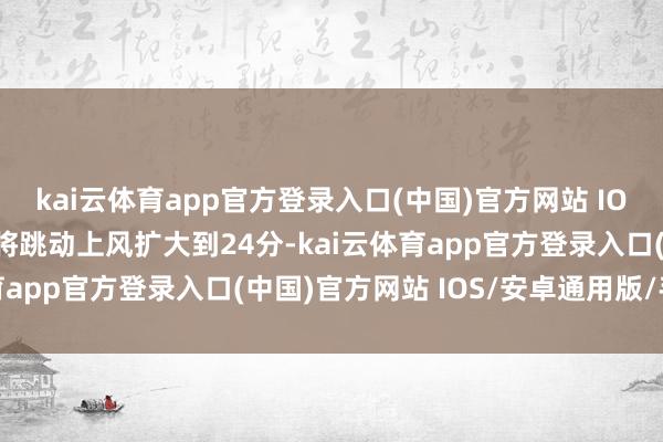 kai云体育app官方登录入口(中国)官方网站 IOS/安卓通用版/手机版将跳动上风扩大到24分-kai云体育app官方登录入口(中国)官方网站 IOS/安卓通用版/手机版